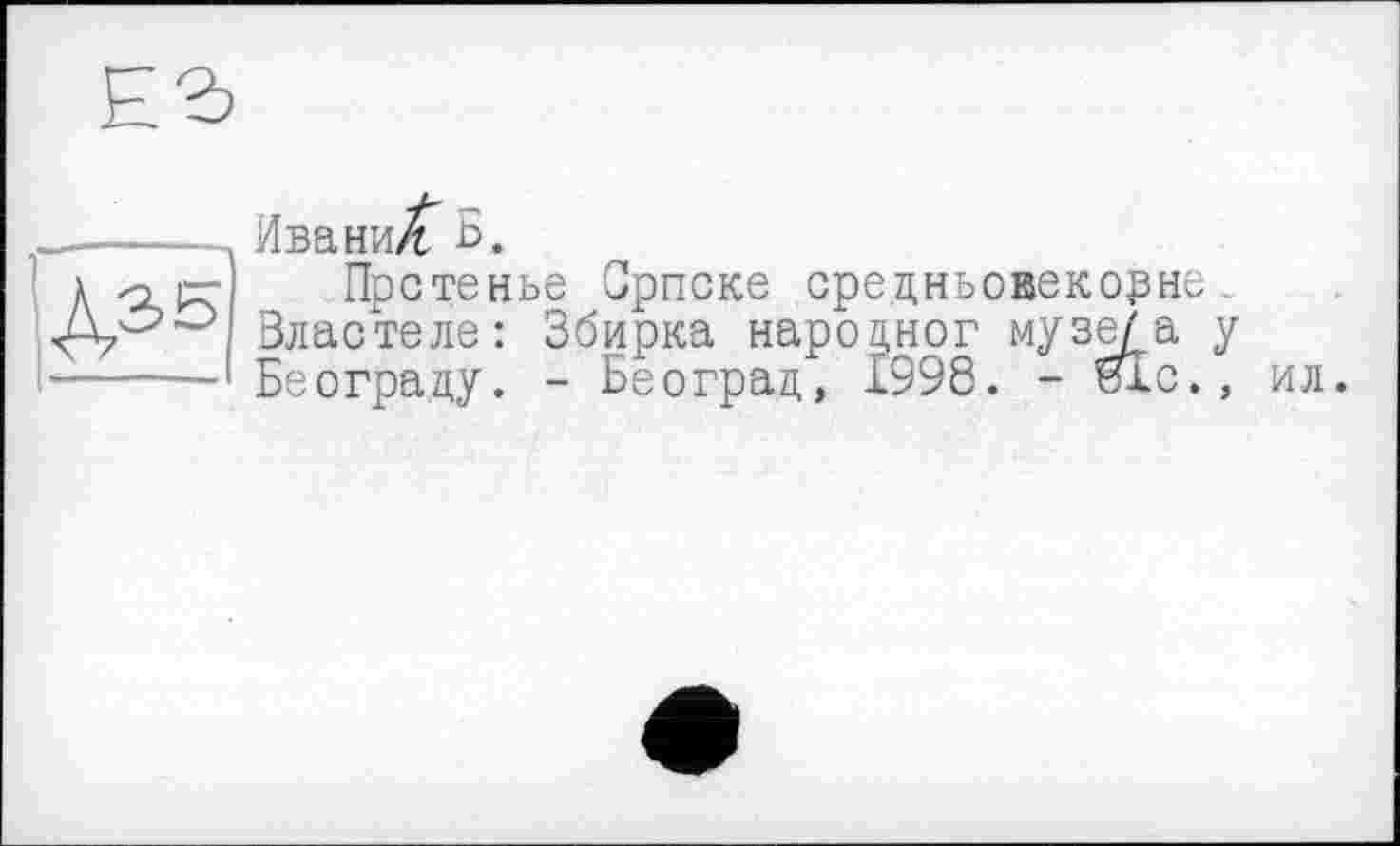 ﻿Ег
_-----Ивани/f Б.
к -о)— Прстенье Српске средньовекорне.
Зластеле: Збирка нароцног музе/а у ------ Београцу. - Београц, 1998. - и!с.,
ил.